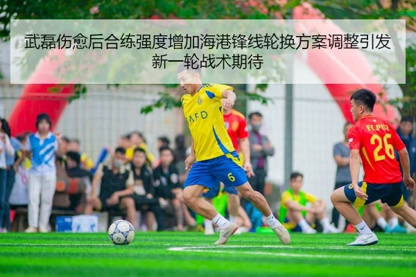 武磊伤愈后合练强度增加海港锋线轮换方案调整引发新一轮战术期待